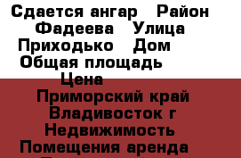 Сдается ангар › Район ­ Фадеева › Улица ­ Приходько › Дом ­ 27 › Общая площадь ­ 220 › Цена ­ 55 000 - Приморский край, Владивосток г. Недвижимость » Помещения аренда   . Приморский край,Владивосток г.